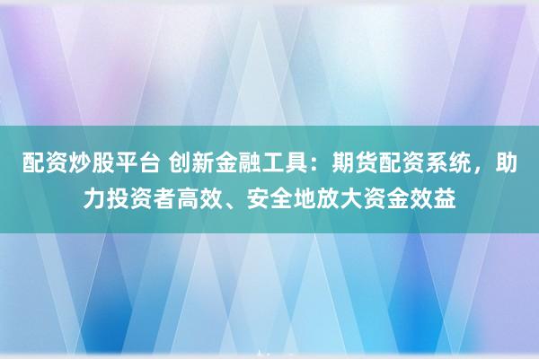 配资炒股平台 创新金融工具：期货配资系统，助力投资者高效、安全地放大资金效益