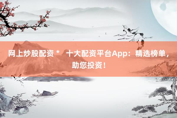 网上炒股配资 *   十大配资平台App：精选榜单，助您投资！