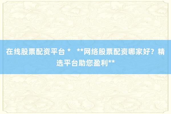 在线股票配资平台 *   **网络股票配资哪家好？精选平台助您盈利**