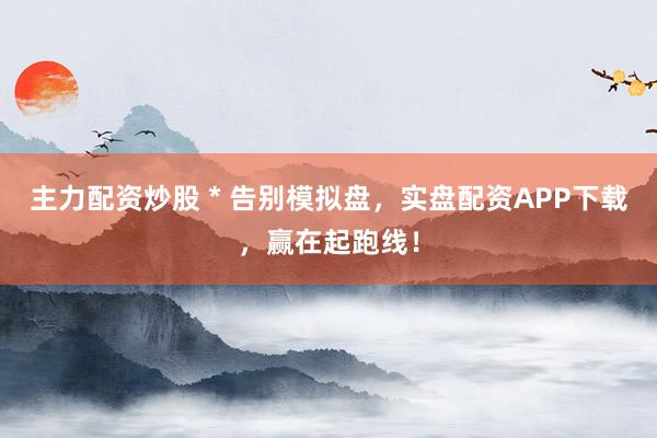 主力配资炒股 * 告别模拟盘，实盘配资APP下载，赢在起跑线！