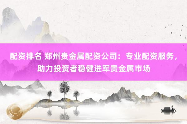 配资排名 郑州贵金属配资公司：专业配资服务，助力投资者稳健进军贵金属市场