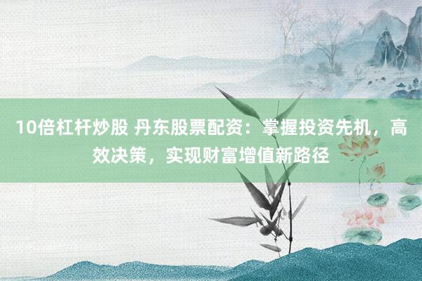 10倍杠杆炒股 丹东股票配资：掌握投资先机，高效决策，实现财富增值新路径