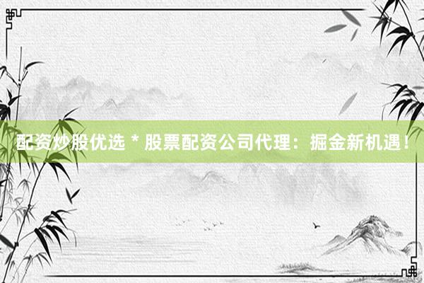 配资炒股优选 * 股票配资公司代理：掘金新机遇！