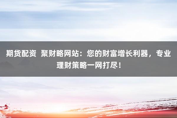 期货配资  聚财略网站：您的财富增长利器，专业理财策略一网打尽！