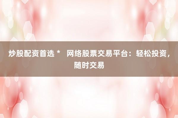 炒股配资首选 *   网络股票交易平台：轻松投资，随时交易