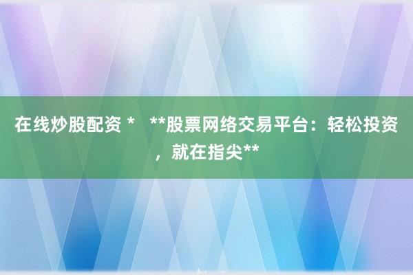 在线炒股配资 *   **股票网络交易平台：轻松投资，就在指尖**