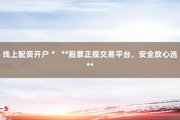 线上配资开户 *   **股票正规交易平台，安全放心选**