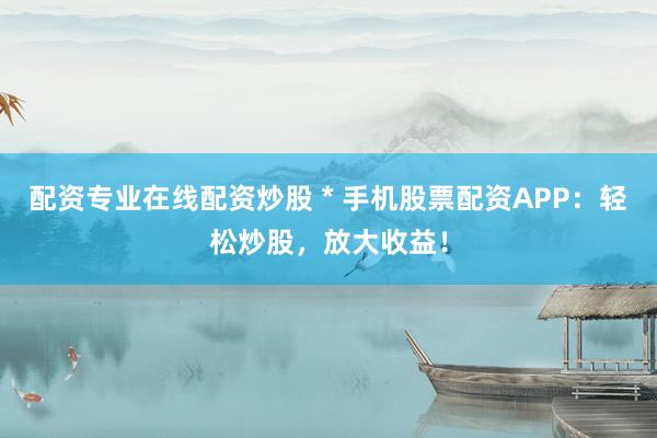 配资专业在线配资炒股 * 手机股票配资APP：轻松炒股，放大收益！