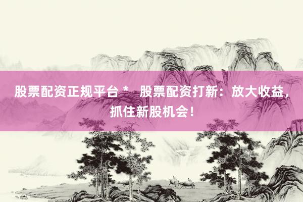 股票配资正规平台 *   股票配资打新：放大收益，抓住新股机会！