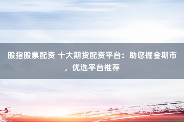 股指股票配资 十大期货配资平台：助您掘金期市，优选平台推荐