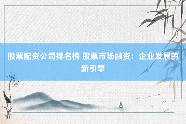 股票配资公司排名榜 股票市场融资：企业发展的新引擎