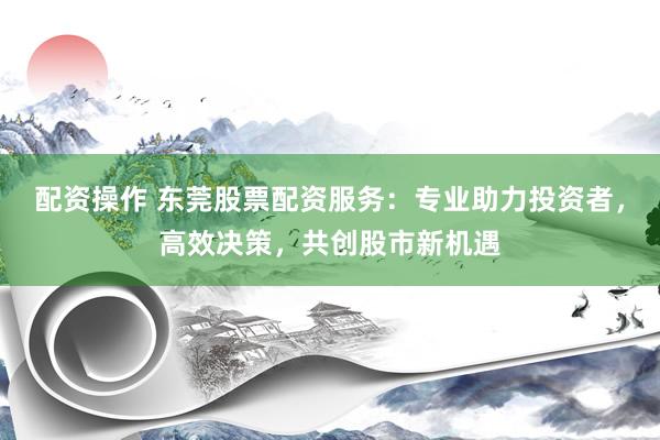 配资操作 东莞股票配资服务：专业助力投资者，高效决策，共创股市新机遇