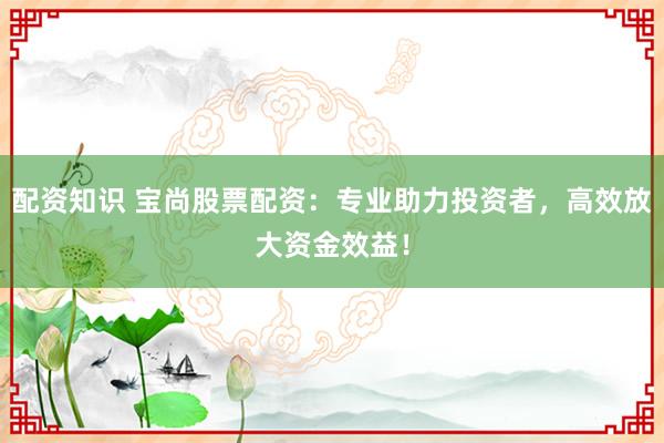 配资知识 宝尚股票配资：专业助力投资者，高效放大资金效益！