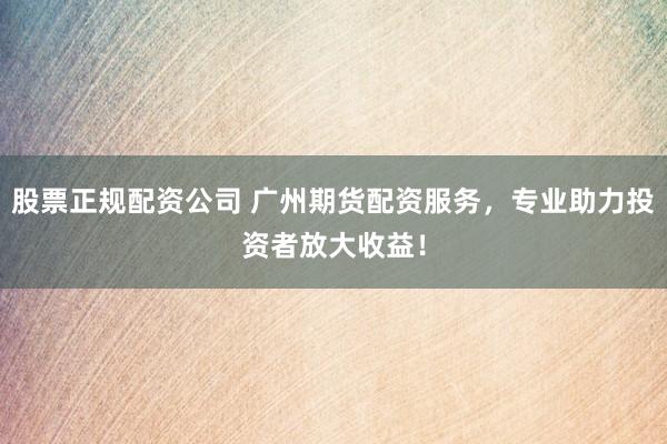 股票正规配资公司 广州期货配资服务，专业助力投资者放大收益！