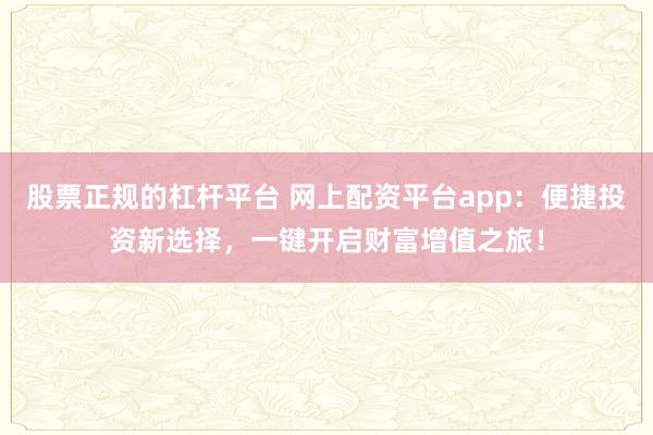 股票正规的杠杆平台 网上配资平台app：便捷投资新选择，一键开启财富增值之旅！
