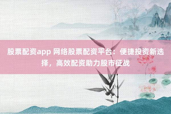 股票配资app 网络股票配资平台：便捷投资新选择，高效配资助力股市征战