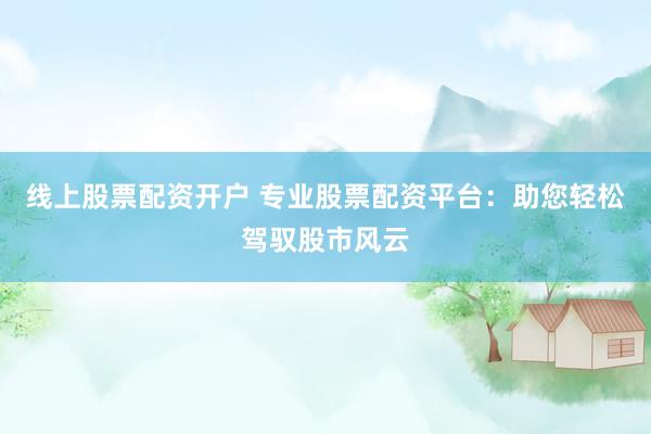 线上股票配资开户 专业股票配资平台：助您轻松驾驭股市风云