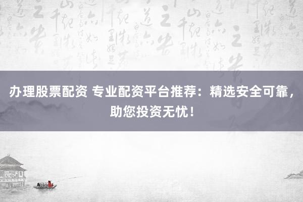 办理股票配资 专业配资平台推荐：精选安全可靠，助您投资无忧！