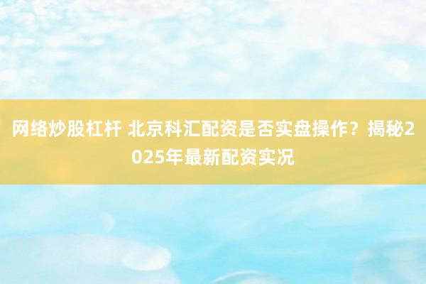 网络炒股杠杆 北京科汇配资是否实盘操作？揭秘2025年最新配资实况