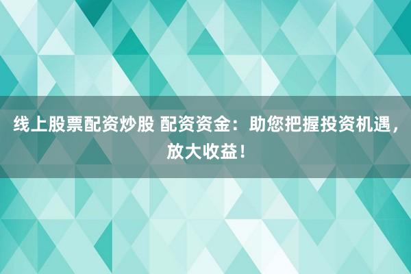 线上股票配资炒股 配资资金：助您把握投资机遇，放大收益！