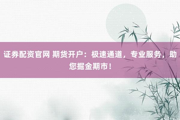 证券配资官网 期货开户：极速通道，专业服务，助您掘金期市！