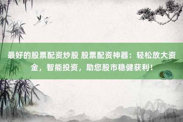 最好的股票配资炒股 股票配资神器：轻松放大资金，智能投资，助您股市稳健获利！