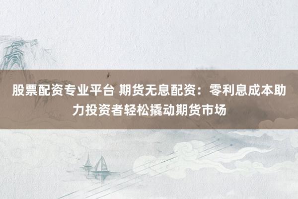 股票配资专业平台 期货无息配资：零利息成本助力投资者轻松撬动期货市场
