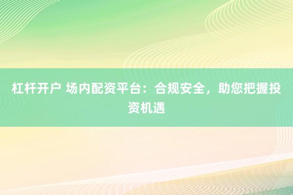 杠杆开户 场内配资平台：合规安全，助您把握投资机遇