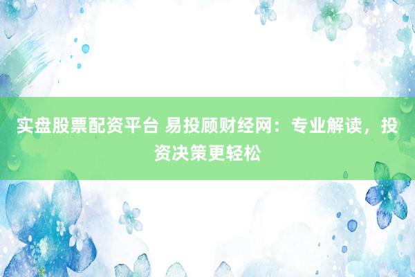 实盘股票配资平台 易投顾财经网：专业解读，投资决策更轻松