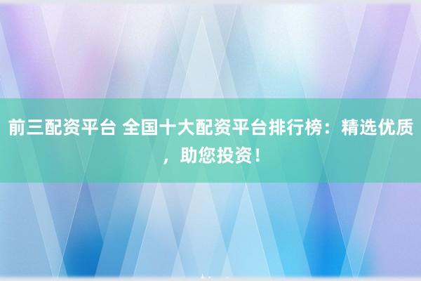 前三配资平台 全国十大配资平台排行榜：精选优质，助您投资！