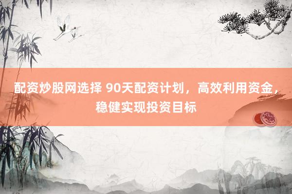 配资炒股网选择 90天配资计划，高效利用资金，稳健实现投资目标