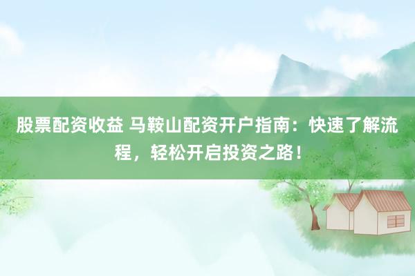股票配资收益 马鞍山配资开户指南：快速了解流程，轻松开启投资之路！