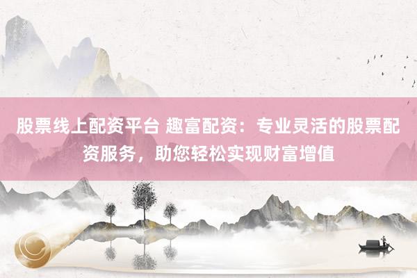 股票线上配资平台 趣富配资：专业灵活的股票配资服务，助您轻松实现财富增值