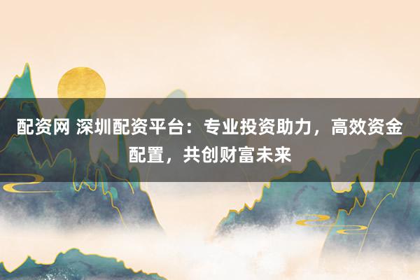 配资网 深圳配资平台：专业投资助力，高效资金配置，共创财富未来
