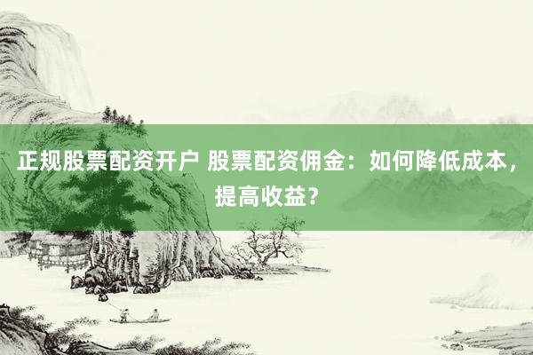 正规股票配资开户 股票配资佣金：如何降低成本，提高收益？