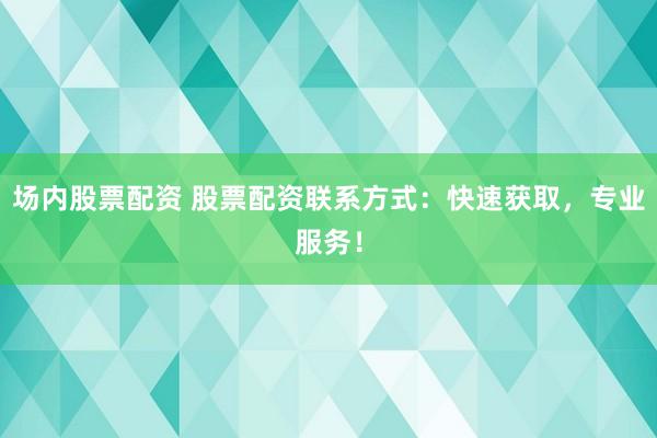 场内股票配资 股票配资联系方式：快速获取，专业服务！