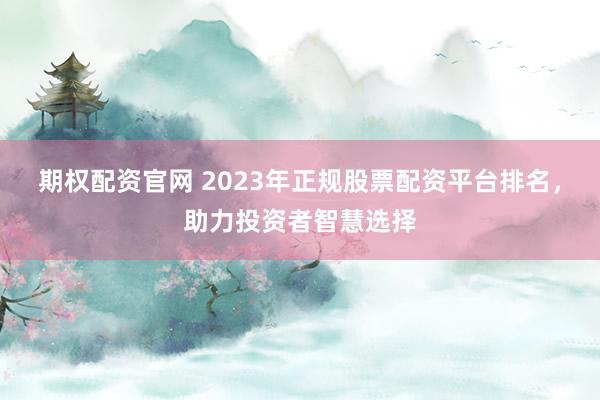 期权配资官网 2023年正规股票配资平台排名，助力投资者智慧选择