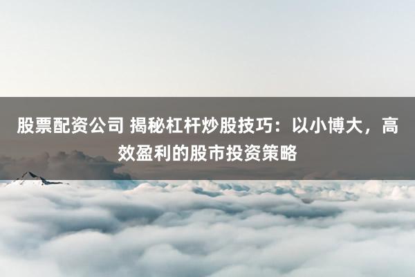 股票配资公司 揭秘杠杆炒股技巧：以小博大，高效盈利的股市投资策略