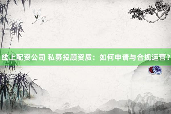 线上配资公司 私募投顾资质：如何申请与合规运营？