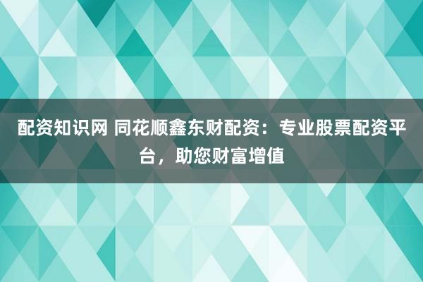 配资知识网 同花顺鑫东财配资：专业股票配资平台，助您财富增值