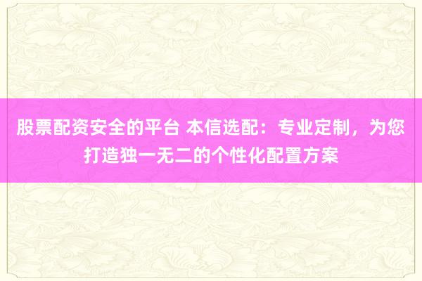 股票配资安全的平台 本信选配：专业定制，为您打造独一无二的个性化配置方案