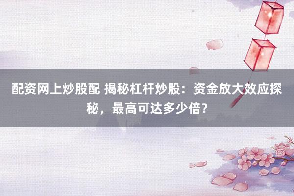 配资网上炒股配 揭秘杠杆炒股：资金放大效应探秘，最高可达多少倍？