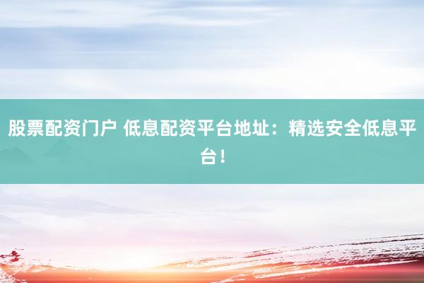 股票配资门户 低息配资平台地址：精选安全低息平台！
