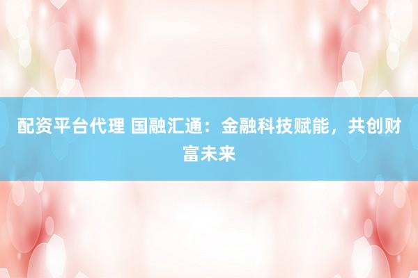 配资平台代理 国融汇通：金融科技赋能，共创财富未来