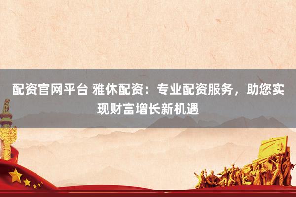 配资官网平台 雅休配资：专业配资服务，助您实现财富增长新机遇