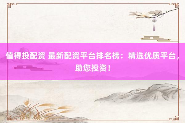 值得投配资 最新配资平台排名榜：精选优质平台，助您投资！