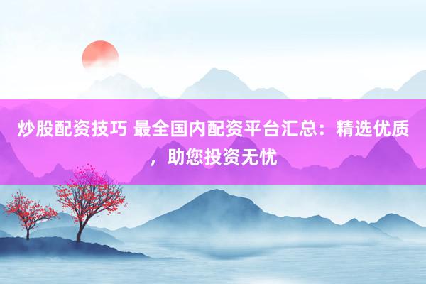 炒股配资技巧 最全国内配资平台汇总：精选优质，助您投资无忧