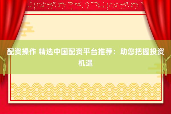 配资操作 精选中国配资平台推荐：助您把握投资机遇