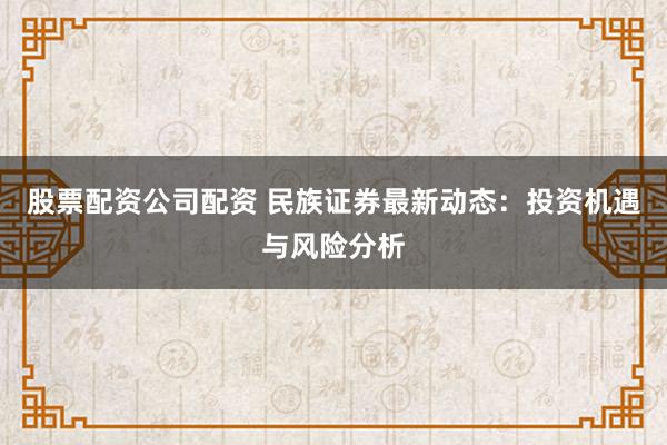 股票配资公司配资 民族证券最新动态：投资机遇与风险分析