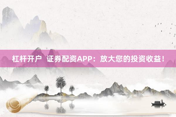 杠杆开户  证券配资APP：放大您的投资收益！